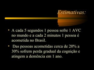 Estimativas:


• A cada 5 segundos 1 pessoa sofre 1 AVC
  no mundo e a cada 2 minutos 1 pessoa é
  acometida no Brasil.
• Das pessoas acometidas cerca de 20% a
  30% sofrem perda gradual da cognição e
  atingem a demência em 1 ano.
 