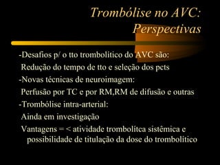 Trombólise no AVC:
                          Perspectivas
-Desafios p/ o tto trombolítico do AVC são:
 Redução do tempo de tto e seleção dos pcts
-Novas técnicas de neuroimagem:
 Perfusão por TC e por RM,RM de difusão e outras
-Trombólise intra-arterial:
 Ainda em investigação
 Vantagens = < atividade trombolítca sistêmica e
  possibilidade de titulação da dose do trombolítico
 
