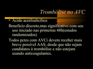 Trombólise no AVC
• Ácido acetilsalicílico
Beneficio discreto,mas significativo com seu
  uso iniciado nas primeiras 48h(estudos
  randomizados)
Todos pctes com AVCi devem receber mais
  breve possível AAS, desde que não sejam
  candidatos à trombólise e não estejam
  usando anticoagulantes.
 