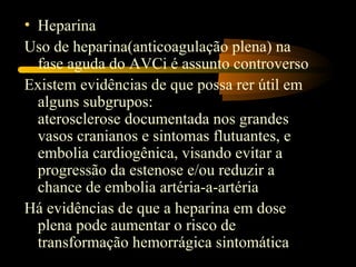 • Heparina
Uso de heparina(anticoagulação plena) na
  fase aguda do AVCi é assunto controverso
Existem evidências de que possa rer útil em
  alguns subgrupos:
  aterosclerose documentada nos grandes
  vasos cranianos e sintomas flutuantes, e
  embolia cardiogênica, visando evitar a
  progressão da estenose e/ou reduzir a
  chance de embolia artéria-a-artéria
Há evidências de que a heparina em dose
  plena pode aumentar o risco de
  transformação hemorrágica sintomática
 