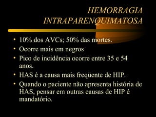 HEMORRAGIA
          INTRAPARENQUIMATOSA

• 10% dos AVCs; 50% das mortes.
• Ocorre mais em negros
• Pico de incidência ocorre entre 35 e 54
  anos.
• HAS é a causa mais freqüente de HIP.
• Quando o paciente não apresenta história de
  HAS, pensar em outras causas de HIP é
  mandatório.
 