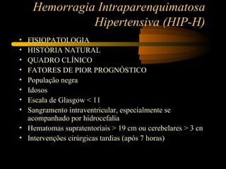 Hemorragia Intraparenquimatosa
              Hipertensiva (HIP-H)
• FISIOPATOLOGIA
• HISTÓRIA NATURAL
• QUADRO CLÍNICO
• FATORES DE PIOR PROGNÓSTICO
• População negra
• Idosos
• Escala de Glasgow < 11
• Sangramento intraventricular, especialmente se
  acompanhado por hidrocefalia
• Hematomas supratentoriais > 19 cm ou cerebelares > 3 cn
• Intervenções cirúrgicas tardias (após 7 horas)
 