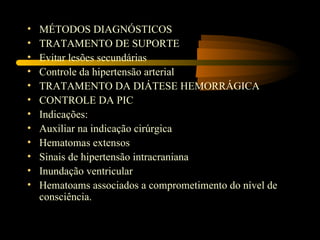 •   MÉTODOS DIAGNÓSTICOS
•   TRATAMENTO DE SUPORTE
•   Evitar lesões secundárias
•   Controle da hipertensão arterial
•   TRATAMENTO DA DIÁTESE HEMORRÁGICA
•   CONTROLE DA PIC
•   Indicações:
•   Auxiliar na indicação cirúrgica
•   Hematomas extensos
•   Sinais de hipertensão intracraniana
•   Inundação ventricular
•   Hematoams associados a comprometimento do nível de
    consciência.
 