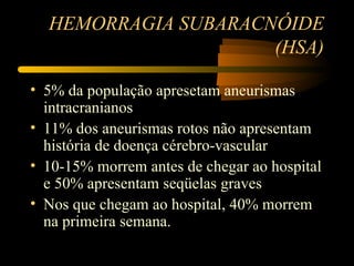 HEMORRAGIA SUBARACNÓIDE
                     (HSA)

• 5% da população apresetam aneurismas
  intracranianos
• 11% dos aneurismas rotos não apresentam
  história de doença cérebro-vascular
• 10-15% morrem antes de chegar ao hospital
  e 50% apresentam seqüelas graves
• Nos que chegam ao hospital, 40% morrem
  na primeira semana.
 