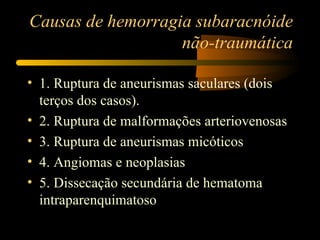 Causas de hemorragia subaracnóide
                   não-traumática

• 1. Ruptura de aneurismas saculares (dois
  terços dos casos).
• 2. Ruptura de malformações arteriovenosas
• 3. Ruptura de aneurismas micóticos
• 4. Angiomas e neoplasias
• 5. Dissecação secundária de hematoma
  intraparenquimatoso
 