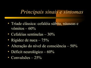 Principais sinais e sintomas

• Tríade clássica: cefaléia súbita, náuseas e
  vômitos – 60%
• Cefaléias sentinelas – 30%
• Rigidez de nuca – 75%
• Alteração do nível de consciência – 50%
• Déficit neurológico – 60%
• Convulsões – 25%
 