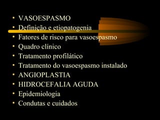 •   VASOESPASMO
•   Definição e etiopatogenia
•   Fatores de risco para vasoespasmo
•   Quadro clínico
•   Tratamento profilático
•   Tratamento do vasoespasmo instalado
•   ANGIOPLASTIA
•   HIDROCEFALIA AGUDA
•   Epidemiologia
•   Condutas e cuidados
 