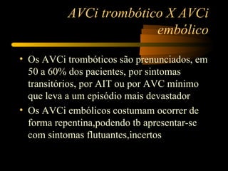 AVCi trombótico X AVCi
                        embólico

• Os AVCi trombóticos são prenunciados, em
  50 a 60% dos pacientes, por sintomas
  transitórios, por AIT ou por AVC mínimo
  que leva a um episódio mais devastador
• Os AVCi embólicos costumam ocorrer de
  forma repentina,podendo tb apresentar-se
  com sintomas flutuantes,incertos
 