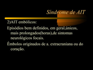 Síndrome de AIT
2)AIT embólicos:
Episódios bem definidos, em geral,únicos,
  mais prolongados(horas),de sintomas
  neurológicos focais.
Êmbolos originados de a. extracraniana ou do
  coração.
 