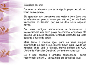 Isto pode ser útil:
Durante um churrasco uma amiga tropeçou e caiu no
chão suavemente.
Ela garantiu aos presentes que estava bem (aos que
se ofereceram para chamar por socorro) e que havia
tropeçado no ladrilho por causa dos seus sapatos
novos.
Os seus amigos ajudaram-na a levantar-se e
trouxeram-lhe um novo prato de comida, enquanto ela
parecia um pouco aturdida, tentando desfrutar da festa
durante o resto da tarde.
Mais tarde o marido ligou para os seus amigos
informando-os que a sua mulher havia sido levada ao
hospital onde veio a falecer. Havia sofrido um AVC
(Acidente Vascular Cerebral) durante o churrasco.
Se o seu esposo e amigos soubessem               como
reconhecer um AVC, talvez hoje ela estivesse viva.
 
