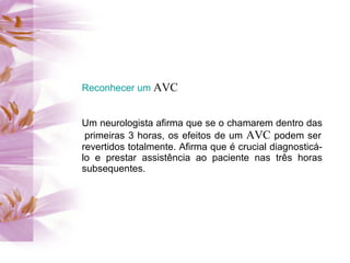 Reconhecer um AVC


Um neurologista afirma que se o chamarem dentro das
 primeiras 3 horas, os efeitos de um AVC podem ser
revertidos totalmente. Afirma que é crucial diagnosticá-
lo e prestar assistência ao paciente nas três horas
subsequentes.
 