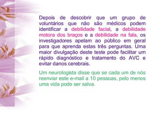 Depois de descobrir que um grupo de
voluntários que não são médicos podem
identificar a debilidade facial, a debilidade
motora dos braços e a debilidade na fala, os
investigadores apelam ao público em geral
para que aprenda estas três perguntas. Uma
maior divulgação deste teste pode facilitar um
rápido diagnóstico e tratamento do AVC e
evitar danos cerebrais.
Um neurologista disse que se cada um de nós
reenviar este e-mail a 10 pessoas, pelo menos
uma vida pode ser salva.
 