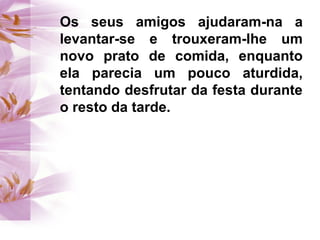 Os seus amigos ajudaram-na a
levantar-se e trouxeram-lhe um
novo prato de comida, enquanto
ela parecia um pouco aturdida,
tentando desfrutar da festa durante
o resto da tarde.
 