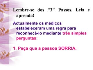 Lembre-se dos "3" Passos. Leia e
 aprenda!
Actualmente os médicos
 estabeleceram uma regra para
 reconhecê-lo mediante três simples
 perguntas:

1. Peça que a pessoa SORRIA.
 