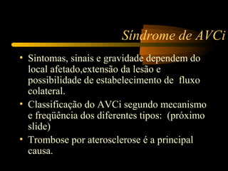 Síndrome de AVCi
• Sintomas, sinais e gravidade dependem do
local afetado,extensão da lesão e
possibilidade de estabelecimento de fluxo
colateral.
• Classificação do AVCi segundo mecanismo
e freqüência dos diferentes tipos: (próximo
slide)
• Trombose por aterosclerose é a principal
causa.
 