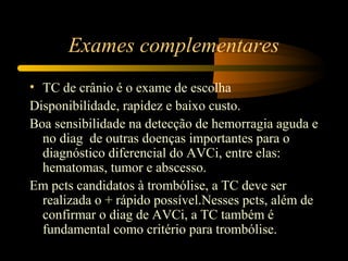 Exames complementares
• TC de crânio é o exame de escolha
Disponibilidade, rapidez e baixo custo.
Boa sensibilidade na detecção de hemorragia aguda e
no diag de outras doenças importantes para o
diagnóstico diferencial do AVCi, entre elas:
hematomas, tumor e abscesso.
Em pcts candidatos à trombólise, a TC deve ser
realizada o + rápido possível.Nesses pcts, além de
confirmar o diag de AVCi, a TC também é
fundamental como critério para trombólise.
 