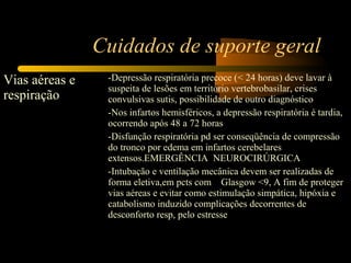 Cuidados de suporte geral
Vias aéreas e
respiração
-Depressão respiratória precoce (< 24 horas) deve lavar à
suspeita de lesões em território vertebrobasilar, crises
convulsivas sutis, possibilidade de outro diagnóstico
-Nos infartos hemisféricos, a depressão respiratória é tardia,
ocorrendo após 48 a 72 horas
-Disfunção respiratória pd ser conseqüência de compressão
do tronco por edema em infartos cerebelares
extensos.EMERGÊNCIA NEUROCIRÚRGICA
-Intubação e ventilação mecânica devem ser realizadas de
forma eletiva,em pcts com Glasgow <9, A fim de proteger
vias aéreas e evitar como estimulação simpática, hipóxia e
catabolismo induzido complicações decorrentes de
desconforto resp, pelo estresse
 