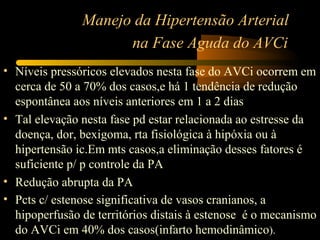 Manejo da Hipertensão Arterial
na Fase Aguda do AVCi
• Níveis pressóricos elevados nesta fase do AVCi ocorrem em
cerca de 50 a 70% dos casos,e há 1 tendência de redução
espontânea aos níveis anteriores em 1 a 2 dias
• Tal elevação nesta fase pd estar relacionada ao estresse da
doença, dor, bexigoma, rta fisiológica à hipóxia ou à
hipertensão ic.Em mts casos,a eliminação desses fatores é
suficiente p/ p controle da PA
• Redução abrupta da PA
• Pcts c/ estenose significativa de vasos cranianos, a
hipoperfusão de territórios distais à estenose é o mecanismo
do AVCi em 40% dos casos(infarto hemodinâmico).
 