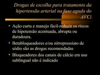 Drogas de escolha para tratamento da
hipertensão arterial na fase aguda do
AVCi
• Ação curta e manejo fácil-reduzir os riscos
de hipotensão acentuada, abrupta ou
duradoura.
• Betabloqueadores e/ou nitroprussiato de
sódio são as drogas recomendadas
• Bloqueadores dos canais de cálcio em uso
sublingual não é indicado
 