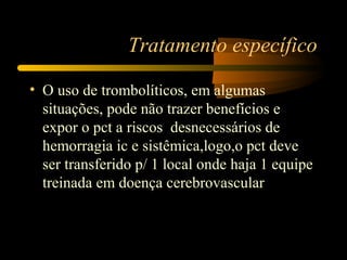 Tratamento específico
• O uso de trombolíticos, em algumas
situações, pode não trazer benefícios e
expor o pct a riscos desnecessários de
hemorragia ic e sistêmica,logo,o pct deve
ser transferido p/ 1 local onde haja 1 equipe
treinada em doença cerebrovascular
 