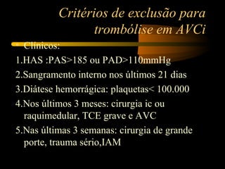 Critérios de exclusão para
trombólise em AVCi
• Clínicos:
1.HAS :PAS>185 ou PAD>110mmHg
2.Sangramento interno nos últimos 21 dias
3.Diátese hemorrágica: plaquetas< 100.000
4.Nos últimos 3 meses: cirurgia ic ou
raquimedular, TCE grave e AVC
5.Nas últimas 3 semanas: cirurgia de grande
porte, trauma sério,IAM
 