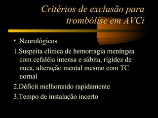 Critérios de exclusão para
trombólise em AVCi
• Neurológicos
1.Suspeita clínica de hemorragia meníngea
com cefaléia intensa e súbita, rigidez de
nuca, alteração mental mesmo com TC
nornal
2.Déficit melhorando rapidamente
3.Tempo de instalação incerto
 