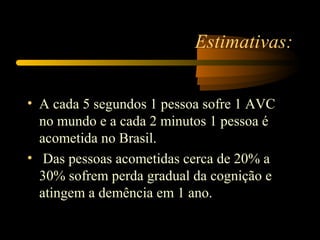 Estimativas:
• A cada 5 segundos 1 pessoa sofre 1 AVC
no mundo e a cada 2 minutos 1 pessoa é
acometida no Brasil.
• Das pessoas acometidas cerca de 20% a
30% sofrem perda gradual da cognição e
atingem a demência em 1 ano.
 