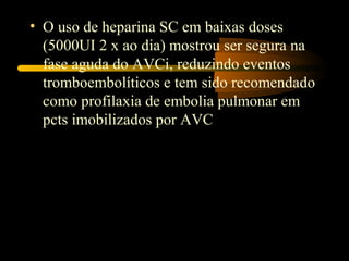 • O uso de heparina SC em baixas doses
(5000UI 2 x ao dia) mostrou ser segura na
fase aguda do AVCi, reduzindo eventos
tromboembolíticos e tem sido recomendado
como profilaxia de embolia pulmonar em
pcts imobilizados por AVC
 