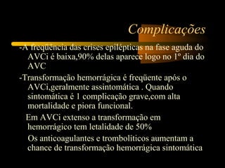 Complicações
-A freqüência das crises epilépticas na fase aguda do
AVCi é baixa,90% delas aparece logo no 1º dia do
AVC
-Transformação hemorrágica é freqüente após o
AVCi,geralmente assintomática . Quando
sintomática é 1 complicação grave,com alta
mortalidade e piora funcional.
Em AVCi extenso a transformação em
hemorrágico tem letalidade de 50%
Os anticoagulantes e trombolíticos aumentam a
chance de transformação hemorrágica sintomática
 