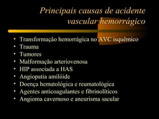 Principais causas de acidente
vascular hemorrágico
• Transformação hemorrágica no AVC isquêmico
• Trauma
• Tumores
• Malformação arteriovenosa
• HIP associada a HAS
• Angiopatia amilóide
• Doença hematológica e reumatológica
• Agentes anticoagulantes e fibrinolíticos
• Angioma cavernoso e aneurisma sacular
 
