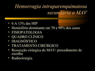 Hemorragia intraparenquimatosa
secundária a MAV
• 6 A 13% das HIP
• Hemisfério dominante em 70 a 90% dos casos
• FISIOPATOLOGIA
• QUADRO CLÍNICO
• DIAGNÓSTICO
• TRATAMENTO CIRÚRGICO
• Ressecção cirúrgica do MAV: procedimento de
escolha
• Radiocirurgia.
 