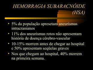 HEMORRAGIA SUBARACNÓIDE
(HSA)
• 5% da população apresetam aneurismas
intracranianos
• 11% dos aneurismas rotos não apresentam
história de doença cérebro-vascular
• 10-15% morrem antes de chegar ao hospital
e 50% apresentam seqüelas graves
• Nos que chegam ao hospital, 40% morrem
na primeira semana.
 