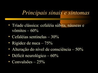Principais sinais e sintomas
• Tríade clássica: cefaléia súbita, náuseas e
vômitos – 60%
• Cefaléias sentinelas – 30%
• Rigidez de nuca – 75%
• Alteração do nível de consciência – 50%
• Déficit neurológico – 60%
• Convulsões – 25%
 