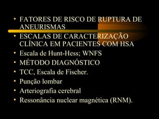 • FATORES DE RISCO DE RUPTURA DE
ANEURISMAS
• ESCALAS DE CARACTERIZAÇÃO
CLÍNICA EM PACIENTES COM HSA
• Escala de Hunt-Hess; WNFS
• MÉTODO DIAGNÓSTICO
• TCC, Escala de Fischer.
• Punção lombar
• Arteriografia cerebral
• Ressonância nuclear magnética (RNM).
 