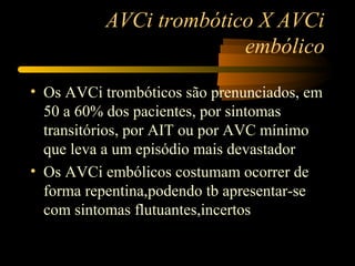 AVCi trombótico X AVCi
embólico
• Os AVCi trombóticos são prenunciados, em
50 a 60% dos pacientes, por sintomas
transitórios, por AIT ou por AVC mínimo
que leva a um episódio mais devastador
• Os AVCi embólicos costumam ocorrer de
forma repentina,podendo tb apresentar-se
com sintomas flutuantes,incertos
 