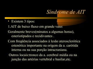 Síndrome de AIT
• Existem 3 tipos:
1.AIT de baixo fluxo em grande vaso:
Geralmente breves(minutos a algumas horas),
esteriotipados e recidivantes .
Com freqüência associados à lesão aterosclerótica
estenótica importante na origem da a. carótida
interna ou na sua porção intracraniana.
Outros locais:tronco da a. cerebral média ou na
junção das artérias vertebral e basilar,etc.
 