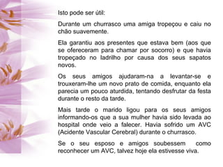 Isto pode ser útil:
Durante um churrasco uma amiga tropeçou e caiu no
chão suavemente.
Ela garantiu aos presentes que estava bem (aos que
se ofereceram para chamar por socorro) e que havia
tropeçado no ladrilho por causa dos seus sapatos
novos.
Os seus amigos ajudaram-na a levantar-se e
trouxeram-lhe um novo prato de comida, enquanto ela
parecia um pouco aturdida, tentando desfrutar da festa
durante o resto da tarde.
Mais tarde o marido ligou para os seus amigos
informando-os que a sua mulher havia sido levada ao
hospital onde veio a falecer. Havia sofrido um AVC
(Acidente Vascular Cerebral) durante o churrasco.
Se o seu esposo e amigos soubessem como
reconhecer um AVC, talvez hoje ela estivesse viva.
 