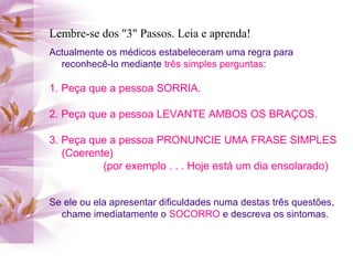Lembre-se dos "3" Passos. Leia e aprenda!
Actualmente os médicos estabeleceram uma regra para
reconhecê-lo mediante três simples perguntas:
1. Peça que a pessoa SORRIA.
2. Peça que a pessoa LEVANTE AMBOS OS BRAÇOS.
3. Peça que a pessoa PRONUNCIE UMA FRASE SIMPLES
(Coerente)
(por exemplo . . . Hoje está um dia ensolarado)
Se ele ou ela apresentar dificuldades numa destas três questões,
chame imediatamente o SOCORRO e descreva os sintomas.
 