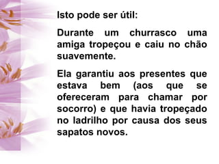 Isto pode ser útil:
Durante um churrasco uma
amiga tropeçou e caiu no chão
suavemente.
Ela garantiu aos presentes que
estava bem (aos que se
ofereceram para chamar por
socorro) e que havia tropeçado
no ladrilho por causa dos seus
sapatos novos.
 