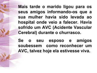 Mais tarde o marido ligou para os
seus amigos informando-os que a
sua mulher havia sido levada ao
hospital onde veio a falecer. Havia
sofrido um AVC (Acidente Vascular
Cerebral) durante o churrasco.
Se o seu esposo e amigos
soubessem como reconhecer um
AVC, talvez hoje ela estivesse viva.
 