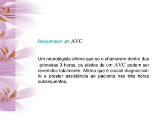 Reconhecer um AVC
Um neurologista afirma que se o chamarem dentro das
primeiras 3 horas, os efeitos de um AVC podem ser
revertidos totalmente. Afirma que é crucial diagnosticá-
lo e prestar assistência ao paciente nas três horas
subsequentes.
 