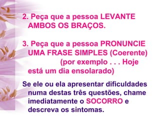 2. Peça que a pessoa LEVANTE
AMBOS OS BRAÇOS.
3. Peça que a pessoa PRONUNCIE
UMA FRASE SIMPLES (Coerente)
(por exemplo . . . Hoje
está um dia ensolarado)
Se ele ou ela apresentar dificuldades
numa destas três questões, chame
imediatamente o SOCORRO e
descreva os sintomas.
 
