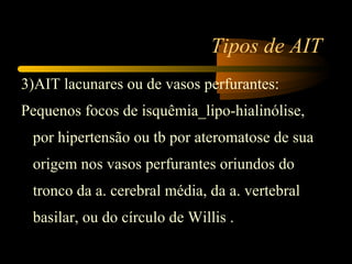 Tipos de AIT
3)AIT lacunares ou de vasos perfurantes:
Pequenos focos de isquêmia_lipo-hialinólise,
por hipertensão ou tb por ateromatose de sua
origem nos vasos perfurantes oriundos do
tronco da a. cerebral média, da a. vertebral
basilar, ou do círculo de Willis .
 