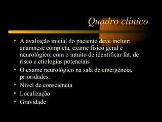 Quadro clínico
• A avaliação inicial do paciente deve incluir:
anamnese completa, exame físico geral e
neurológico, com o intuito de identificar fat. de
risco e etiologias potenciais
• O exame neurológico na sala de emergência,
prioridades:
• Nível de consciência
• Localização
• Gravidade
 