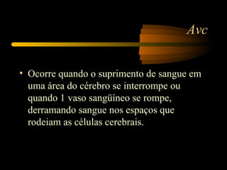 Avc
• Ocorre quando o suprimento de sangue em
uma área do cérebro se interrompe ou
quando 1 vaso sangüíneo se rompe,
derramando sangue nos espaços que
rodeiam as células cerebrais.
 