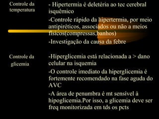 Controle da
temperatura
- Hipertermia é deletéria ao tec cerebral
isquêmico
-Controle rápido da hipertermia, por meio
antipiréticos, associados ou não a meios
físicos(compressas,banhos)
-Investigação da causa da febre
Controle da
glicemia
-Hiperglicemia está relacionada a > dano
celular na isquemia
-O controle imediato da hiperglicemia é
fortemente recomendado na fase aguda do
AVC
-A área de penumbra é mt sensível à
hipoglicemia.Por isso, a glicemia deve ser
freq monitorizada em tds os pcts
 