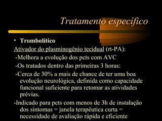 Tratamento específico
• Trombolítico
Ativador do plasminogênio tecidual (rt-PA):
-Melhora a evolução dos pcts com AVC
-Os tratados dentro das primeiras 3 horas:
-Cerca de 30% a mais de chance de ter uma boa
evolução neurológica, definida como capacidade
funcional suficiente para retomar as atividades
prévias.
-Indicado para pcts com menos de 3h de instalação
dos sintomas = janela terapêutica curta =
necessidade de avaliação rápida e eficiente
 