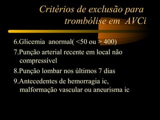 Critérios de exclusão para
trombólise em AVCi
6.Glicemia anormal( <50 ou > 400)
7.Punção arterial recente em local não
compressível
8.Punção lombar nos últimos 7 dias
9.Antecedentes de hemorragia ic,
malformação vascular ou aneurisma ic
 