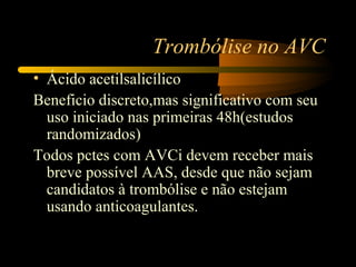 Trombólise no AVC
• Ácido acetilsalicílico
Beneficio discreto,mas significativo com seu
uso iniciado nas primeiras 48h(estudos
randomizados)
Todos pctes com AVCi devem receber mais
breve possível AAS, desde que não sejam
candidatos à trombólise e não estejam
usando anticoagulantes.
 