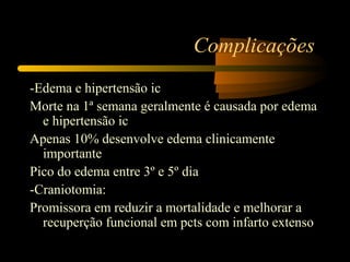 Complicações
-Edema e hipertensão ic
Morte na 1ª semana geralmente é causada por edema
e hipertensão ic
Apenas 10% desenvolve edema clinicamente
importante
Pico do edema entre 3º e 5º dia
-Craniotomia:
Promissora em reduzir a mortalidade e melhorar a
recuperção funcional em pcts com infarto extenso
 